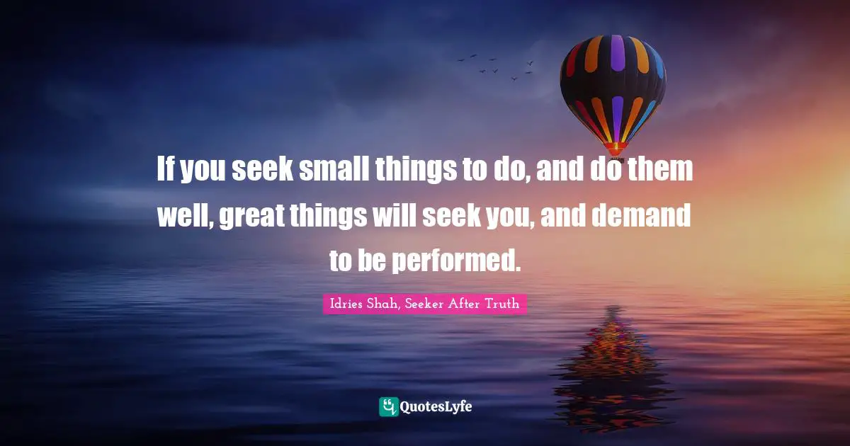 If you seek small things to do, and do them well, great things will seek you, and demand to be performed.