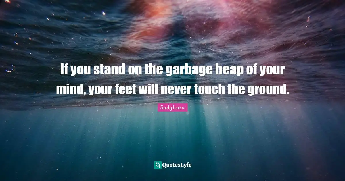 If you stand on the garbage heap of your mind, your feet will never touch the ground.