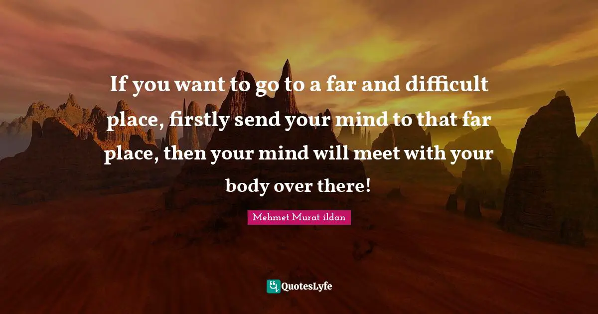 If you want to go to a far and difficult place, firstly send your mind to that far place, then your mind will meet with your body over there!