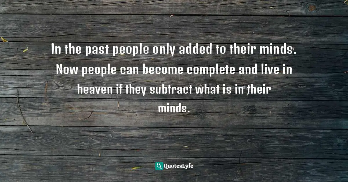 In the past people only added to their minds. Now people can become complete and live in heaven if they subtract what is in their minds.
