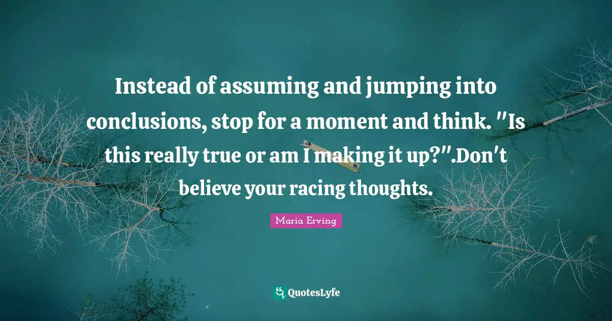 Instead of assuming and jumping into conclusions, stop for a moment and think. "Is this really true or am I making it up?".Don't believe your racing thoughts.