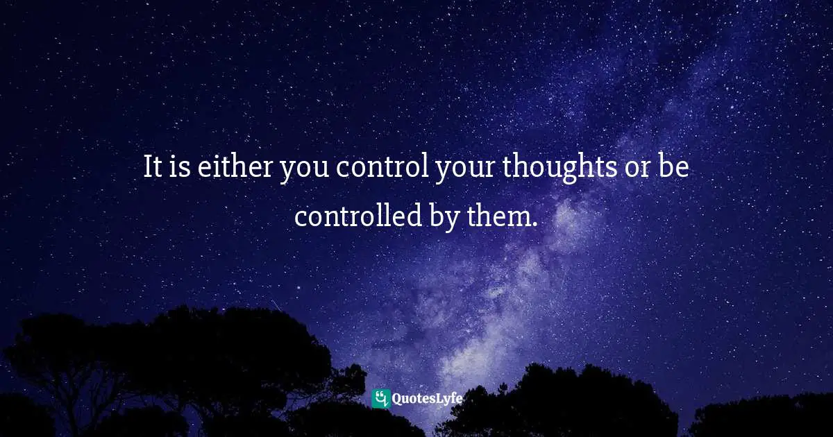 It is either you control your thoughts or be controlled by them.