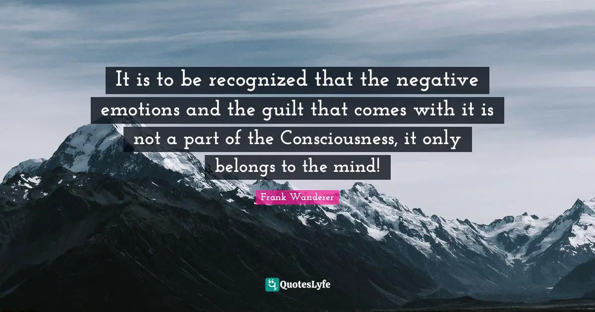 It is to be recognized that the negative emotions and the guilt that comes with it is not a part of the Consciousness, it only belongs to the mind!