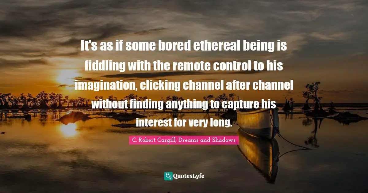 It's as if some bored ethereal being is fiddling with the remote control to his imagination, clicking channel after channel without finding anything to capture his interest for very long.