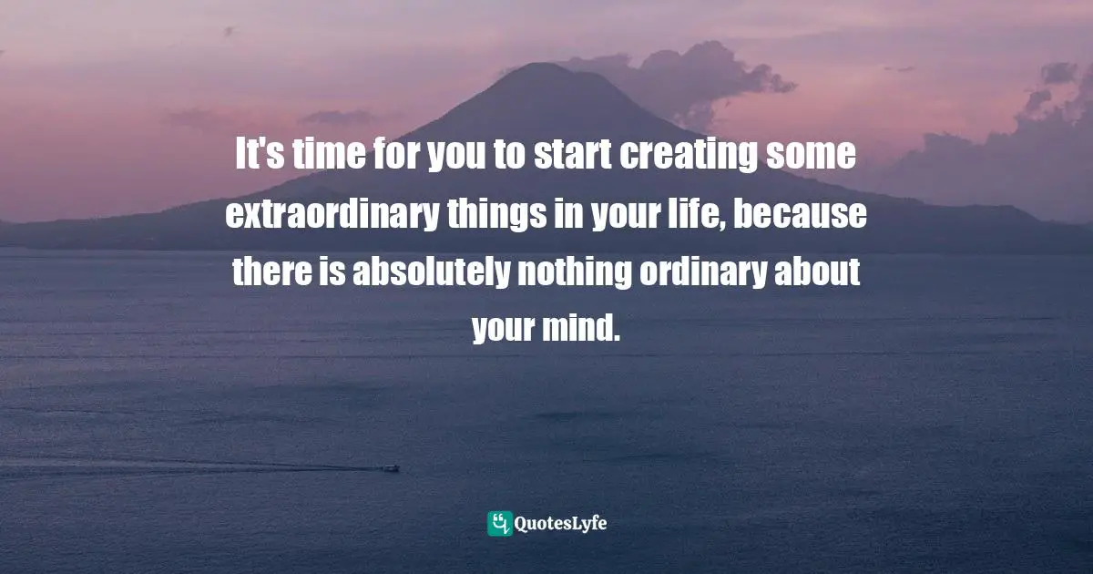 It's time for you to start creating some extraordinary things in your life, because there is absolutely nothing ordinary about your mind.