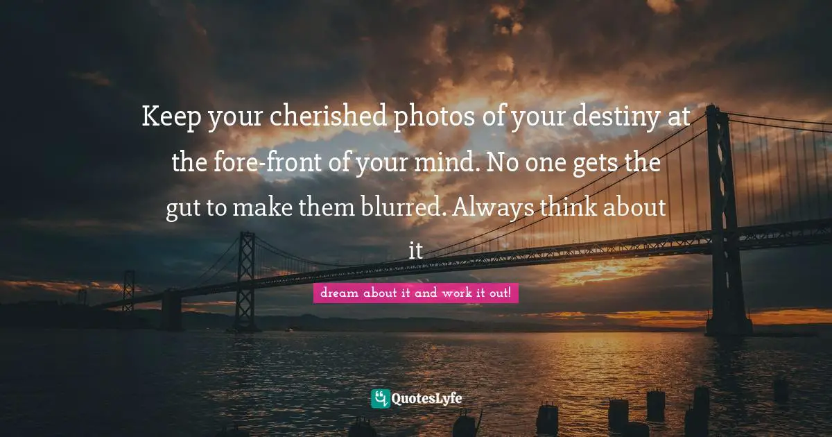 Keep your cherished photos of your destiny at the fore-front of your mind. No one gets the gut to make them blurred. Always think about it