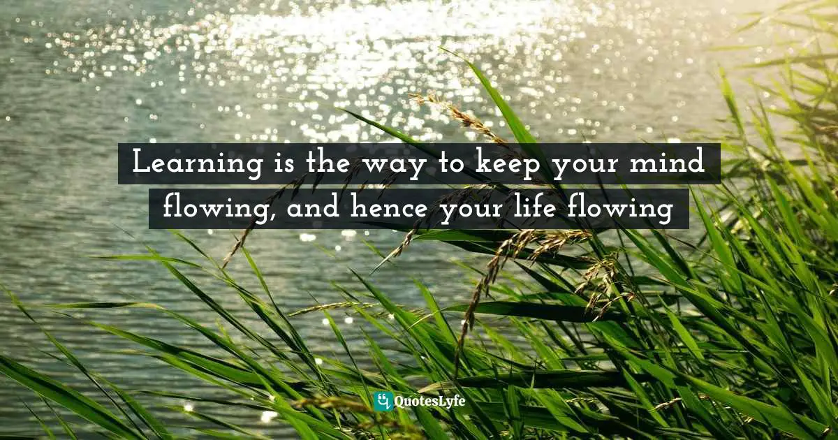 Learning is the way to keep your mind flowing, and hence your life flowing