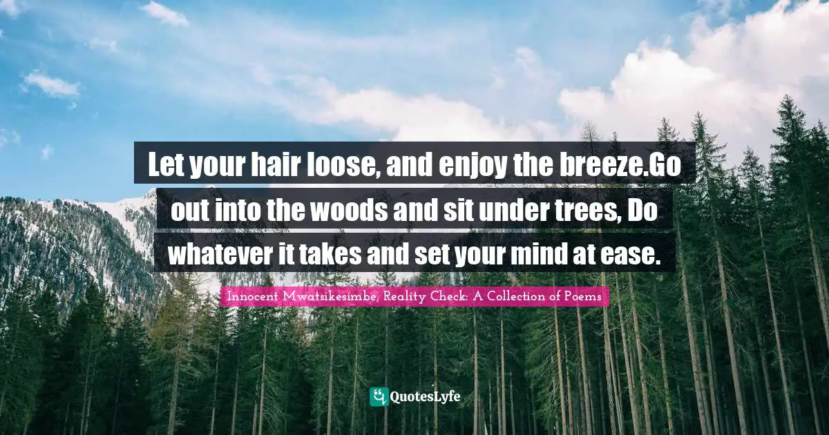 Let your hair loose, and enjoy the breeze.Go out into the woods and sit under trees, Do whatever it takes and set your mind at ease.