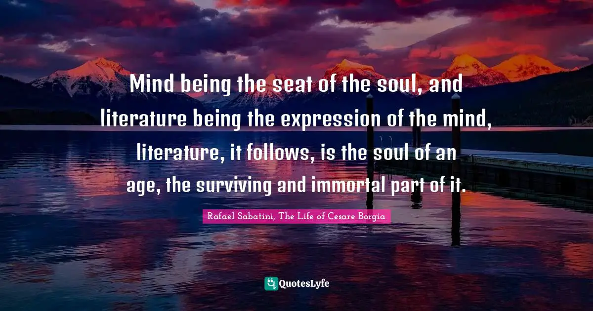 Mind being the seat of the soul, and literature being the expression of the mind, literature, it follows, is the soul of an age, the surviving and immortal part of it.