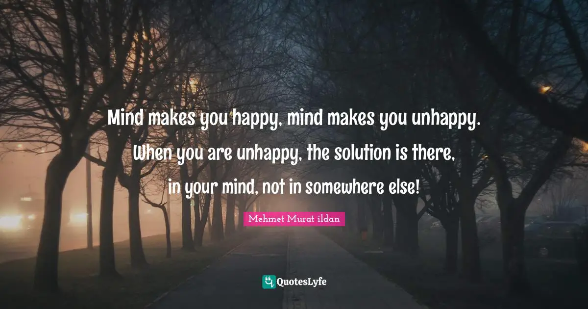Mind makes you happy, mind makes you unhappy. When you are unhappy, the solution is there, in your mind, not in somewhere else!