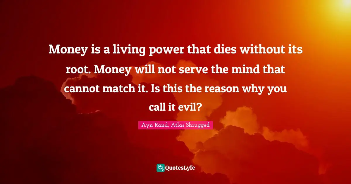 Ayn Rand, Atlas Shrugged Quotes: Money is a living power that dies without its root. Money will not serve the mind that cannot match it. Is this the reason why you call it evil?