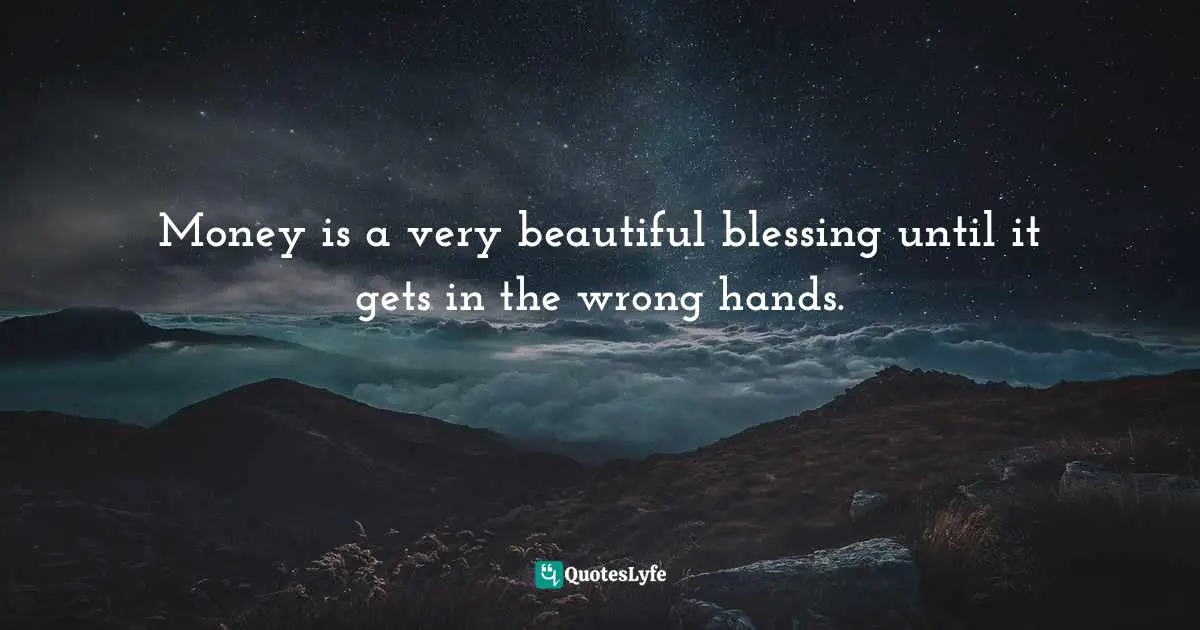 Money is a very beautiful blessing until it gets in the wrong hands.