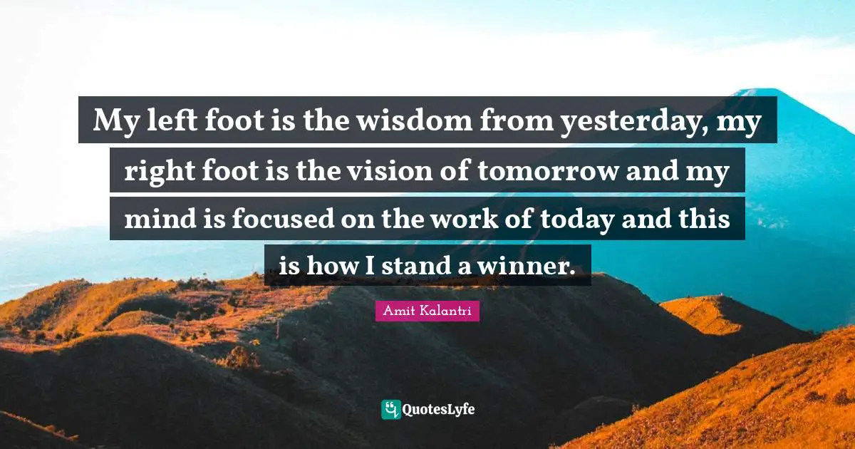 My left foot is the wisdom from yesterday, my right foot is the vision of tomorrow and my mind is focused on the work of today and this is how I stand a winner.