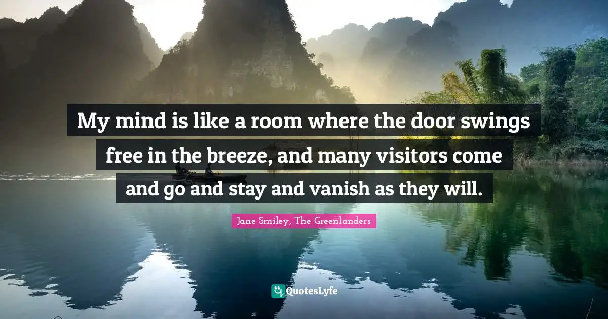 My mind is like a room where the door swings free in the breeze, and many visitors come and go and stay and vanish as they will.