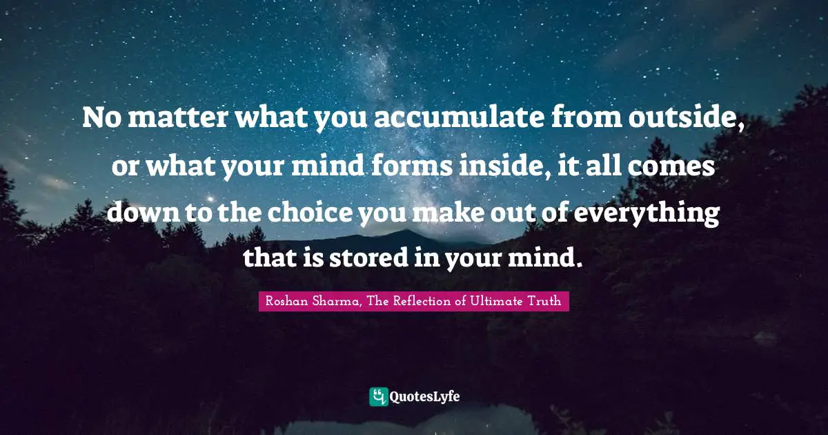 No matter what you accumulate from outside, or what your mind forms inside, it all comes down to the choice you make out of everything that is stored in your mind.