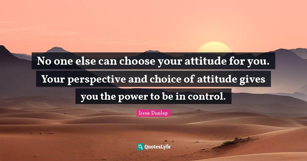 No one else can choose your attitude for you. Your perspective and choice of attitude gives you the power to be in control.