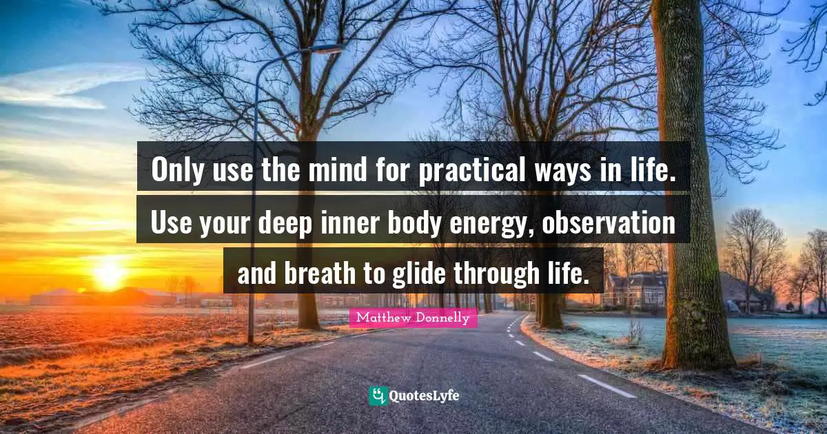Only use the mind for practical ways in life. Use your deep inner body energy, observation and breath to glide through life.