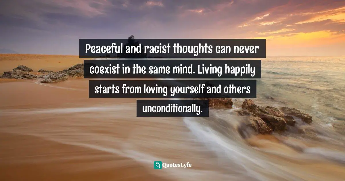 Discover Your Happiness Quotes: "Peaceful and racist thoughts can never coexist in the same mind. Living happily starts from loving yourself and others unconditionally."