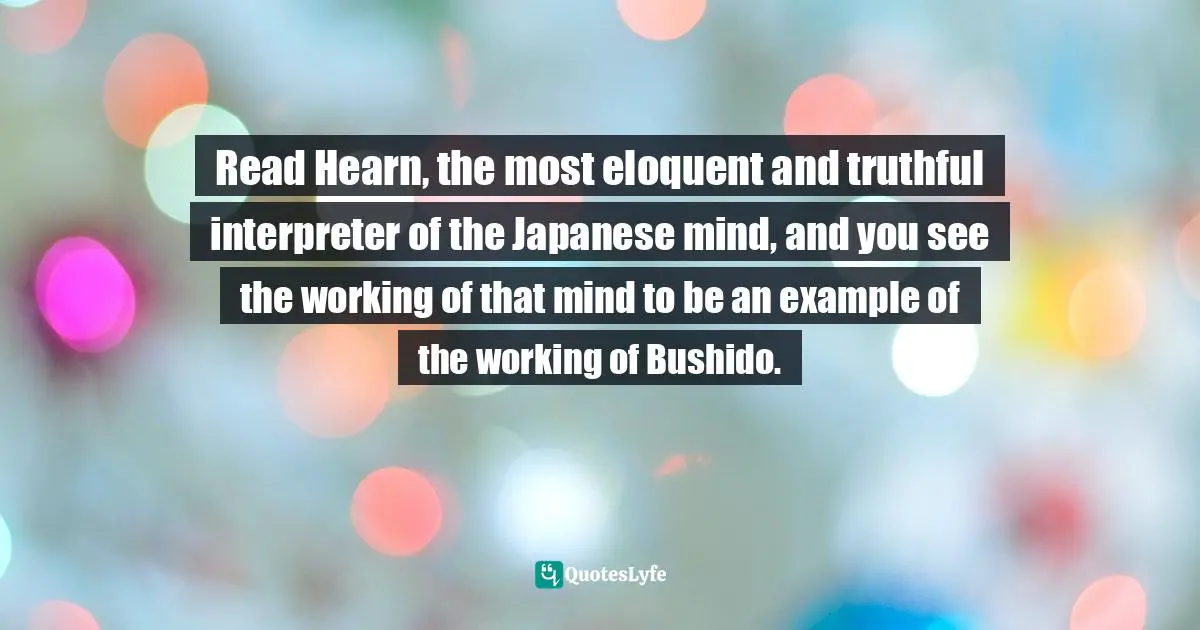 Read Hearn, the most eloquent and truthful interpreter of the Japanese mind, and you see the working of that mind to be an example of the working of Bushido.