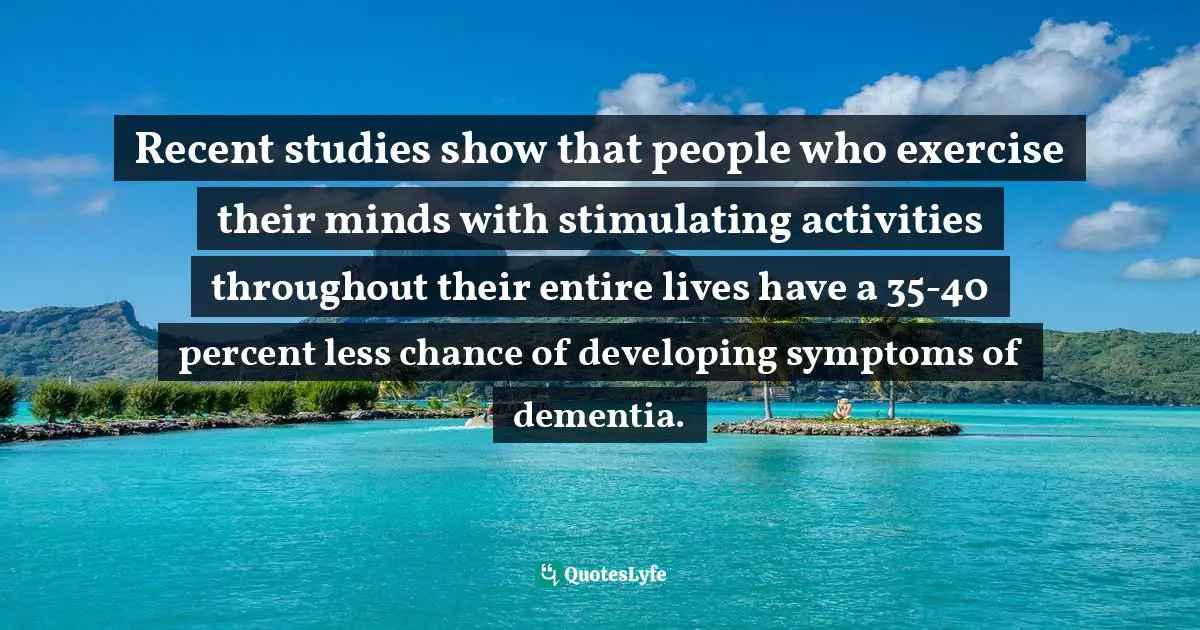 Recent studies show that people who exercise their minds with stimulating activities throughout their entire lives have a 35-40 percent less chance of developing symptoms of dementia.