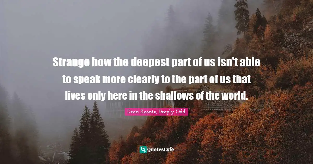 Strange how the deepest part of us isn't able to speak more clearly to the part of us that lives only here in the shallows of the world.