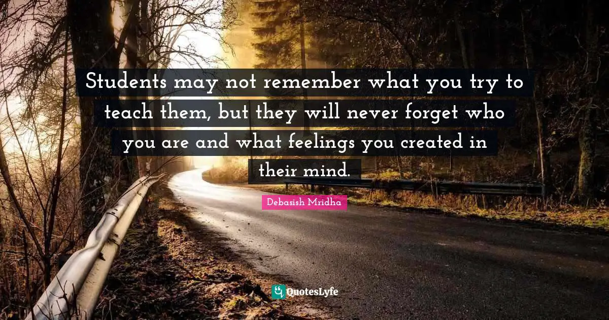 Students may not remember what you try to teach them, but they will never forget who you are and what feelings you created in their mind.