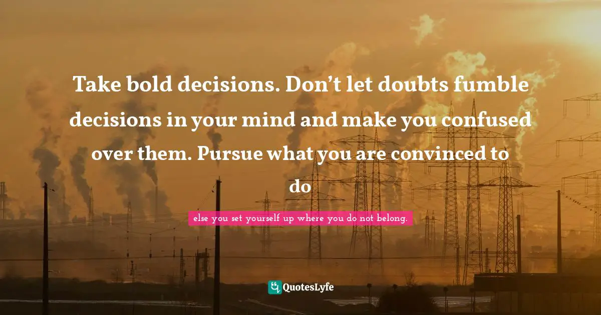 Take bold decisions. Don’t let doubts fumble decisions in your mind and make you confused over them. Pursue what you are convinced to do