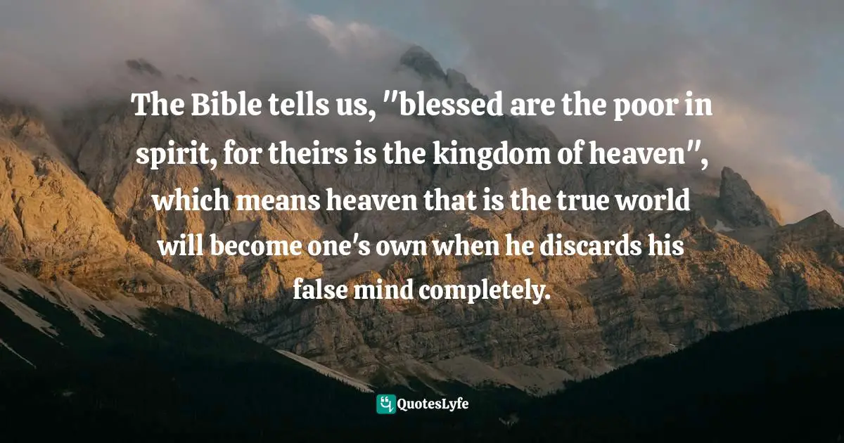 The Bible tells us, "blessed are the poor in spirit, for theirs is the kingdom of heaven", which means heaven that is the true world will become one's own when he discards his false mind completely.