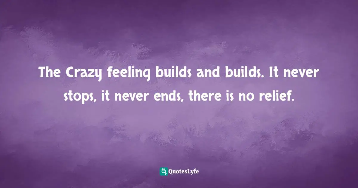 The Crazy feeling builds and builds. It never stops, it never ends, there is no relief.