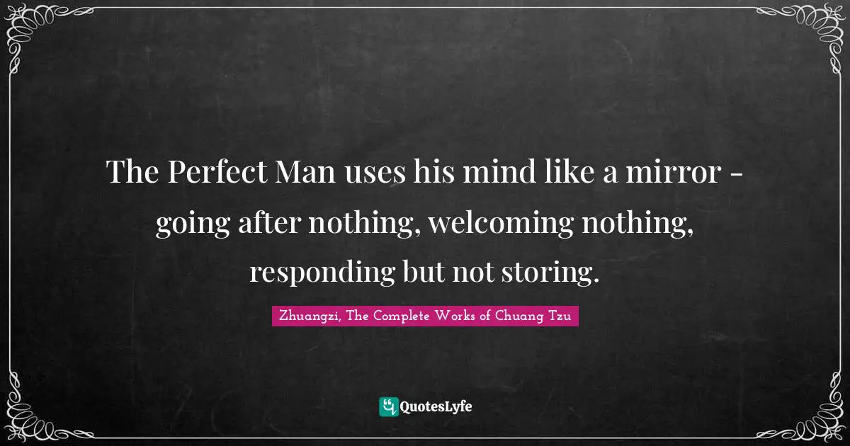 The Perfect Man uses his mind like a mirror - going after nothing, welcoming nothing, responding but not storing.
