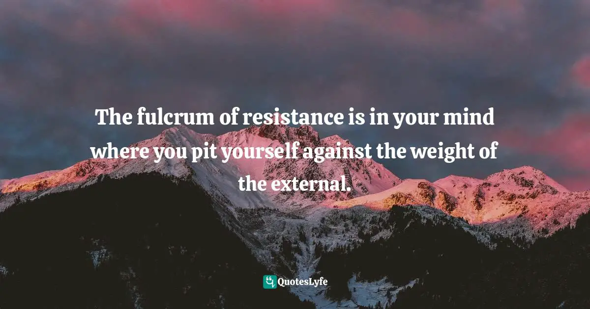 The fulcrum of resistance is in your mind where you pit yourself against the weight of the external.