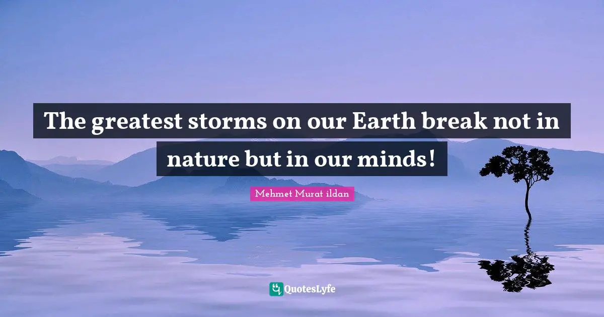 The greatest storms on our Earth break not in nature but in our minds!