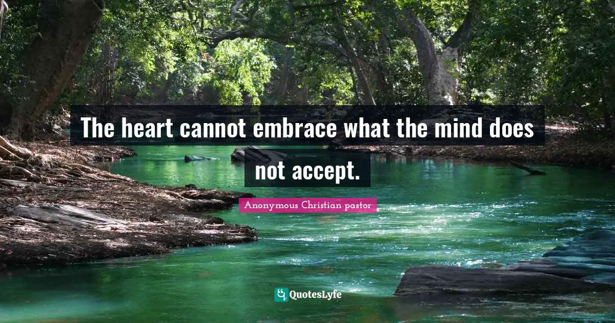 The heart cannot embrace what the mind does not accept.