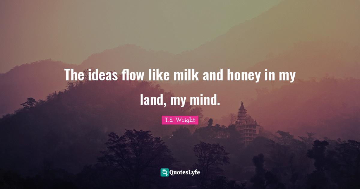 The ideas flow like milk and honey in my land, my mind.