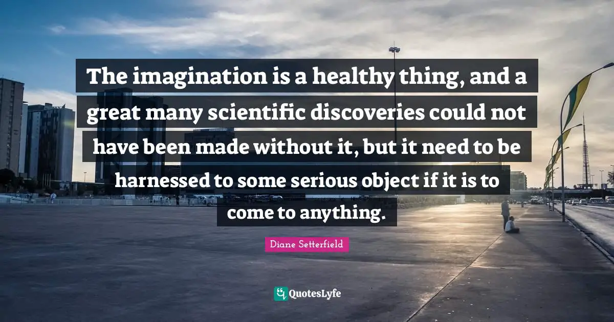 The imagination is a healthy thing, and a great many scientific discoveries could not have been made without it, but it need to be harnessed to some serious object if it is to come to anything.