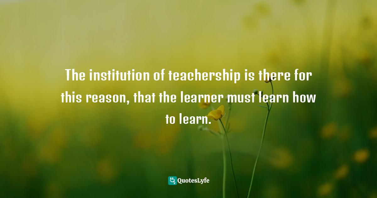 The institution of teachership is there for this reason, that the learner must learn how to learn.