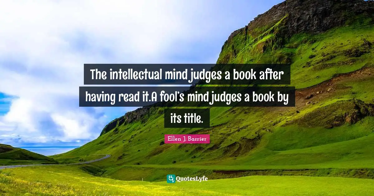 The intellectual mind judges a book after having read it.A fool’s mind judges a book by its title.