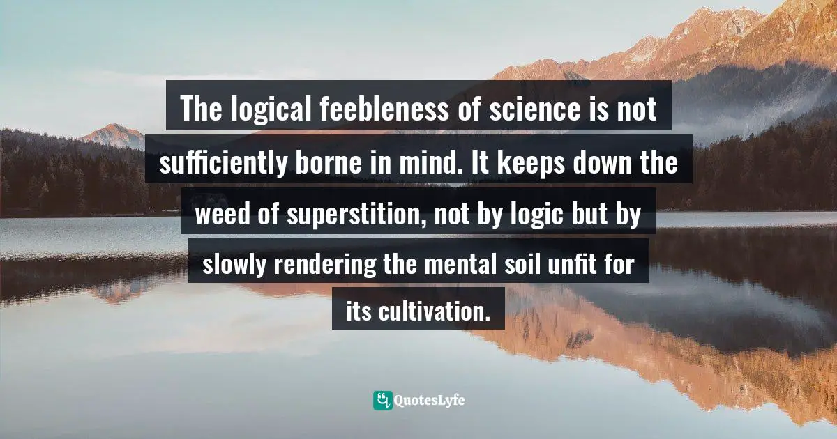 The logical feebleness of science is not sufficiently borne in mind. It keeps down the weed of superstition, not by logic but by slowly rendering the mental soil unfit for its cultivation.