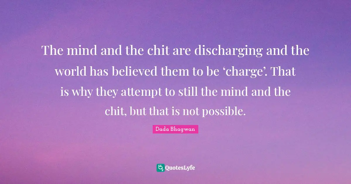 The mind and the chit are discharging and the world has believed them to be ‘charge’. That is why they attempt to still the mind and the chit, but that is not possible.