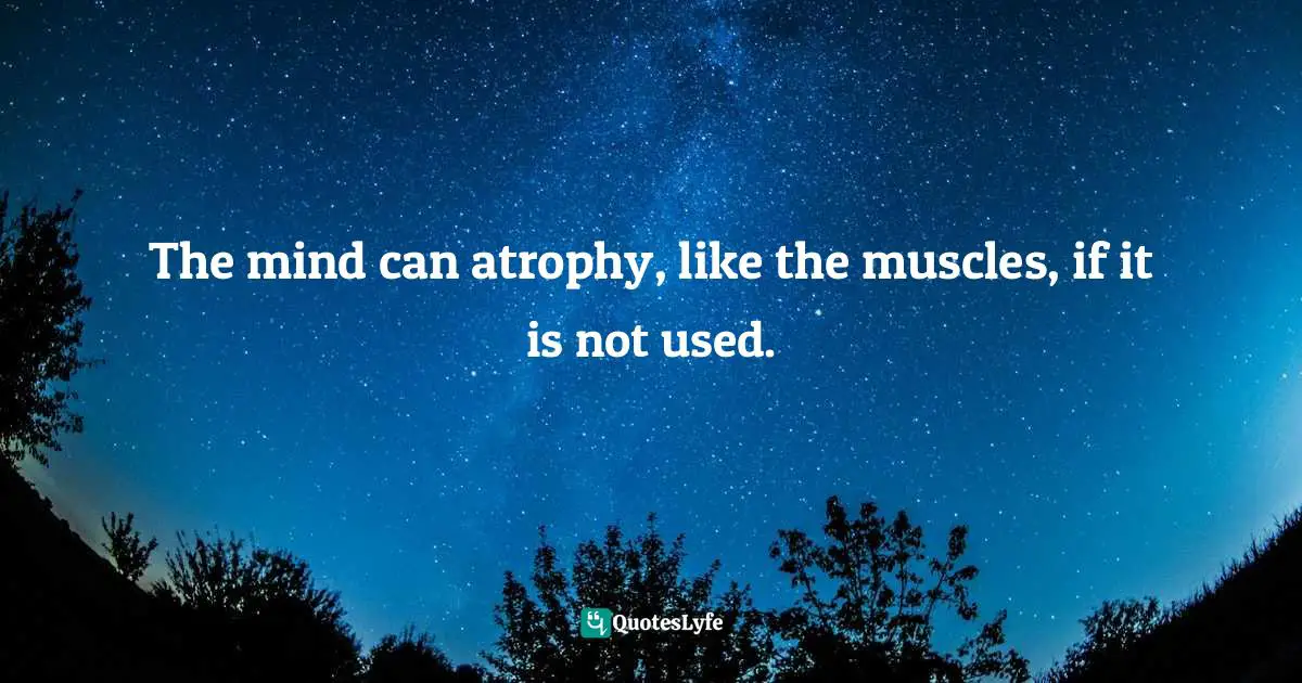 The mind can atrophy, like the muscles, if it is not used.