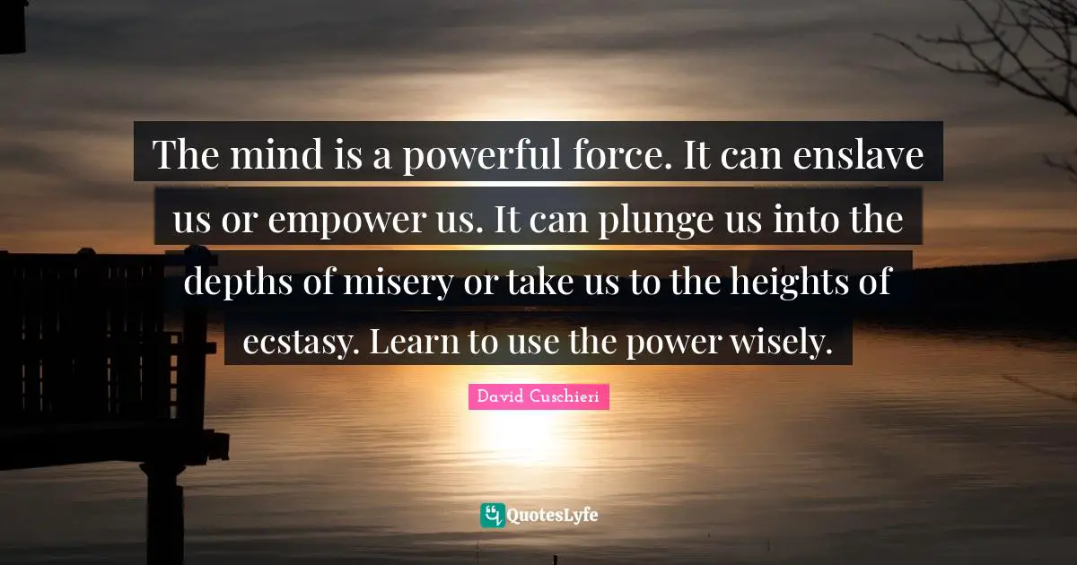 The mind is a powerful force. It can enslave us or empower us. It can plunge us into the depths of misery or take us to the heights of ecstasy. Learn to use the power wisely.