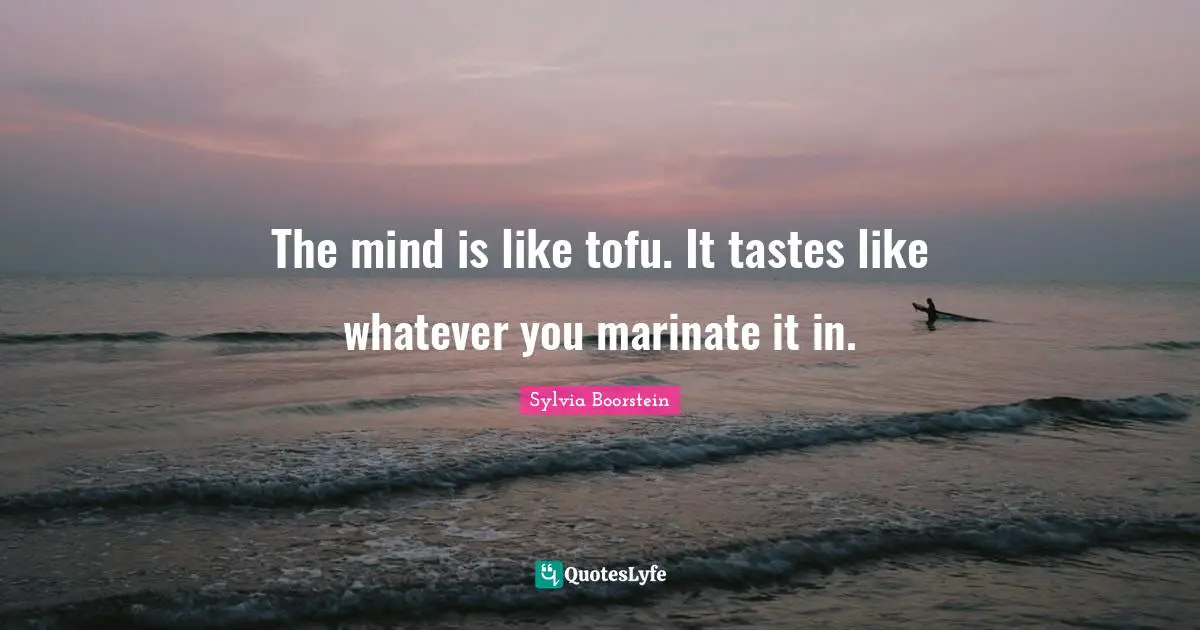 The mind is like tofu. It tastes like whatever you marinate it in.