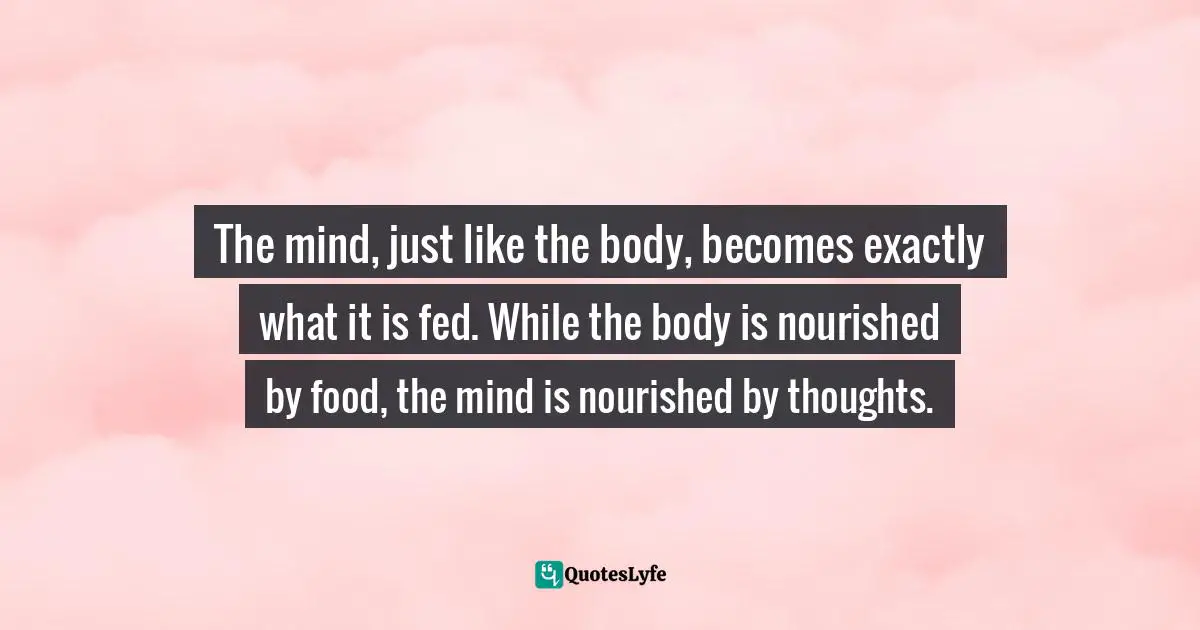 The mind, just like the body, becomes exactly what it is fed. While the body is nourished by food, the mind is nourished by thoughts.