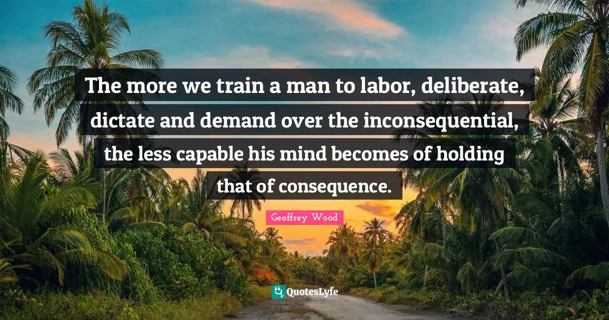 The more we train a man to labor, deliberate, dictate and demand over the inconsequential, the less capable his mind becomes of holding that of consequence.