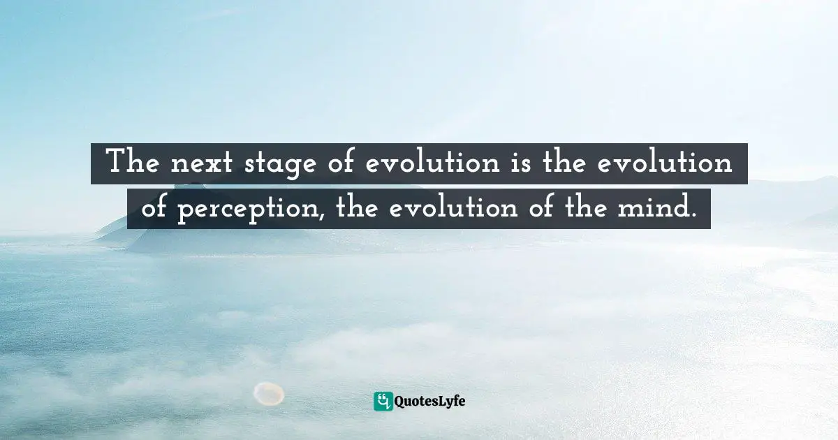 The next stage of evolution is the evolution of perception, the evolution of the mind.