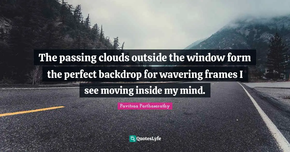 The passing clouds outside the window form the perfect backdrop for wavering frames I see moving inside my mind.