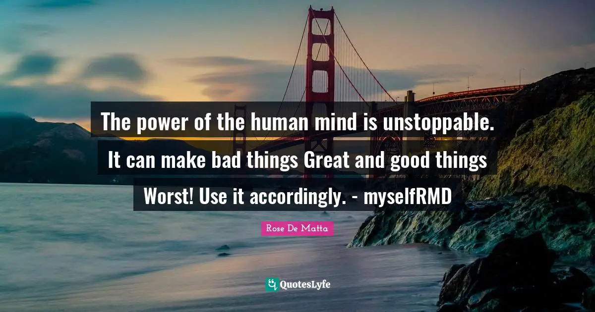 The power of the human mind is unstoppable. It can make bad things Great and good things Worst! Use it accordingly. - myselfRMD