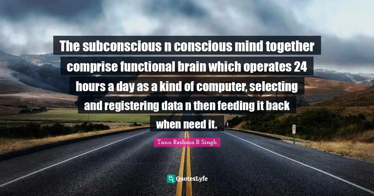 The subconscious n conscious mind together comprise functional brain which operates 24 hours a day as a kind of computer, selecting and registering data n then feeding it back when need it.