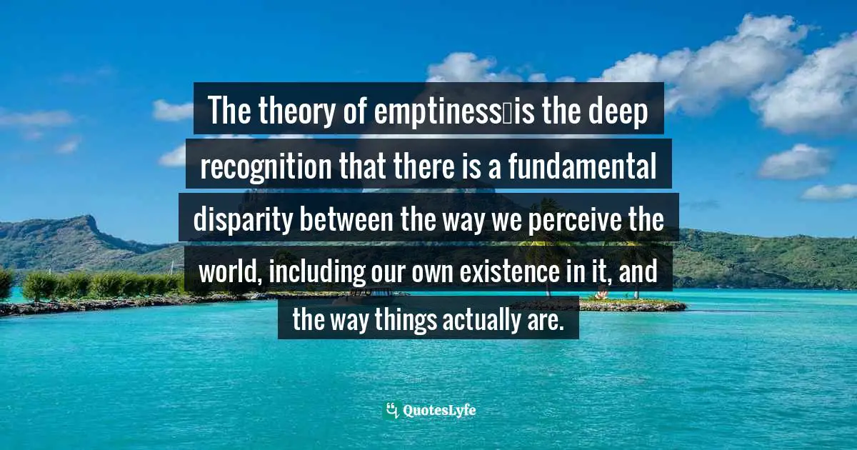The theory of emptiness…is the deep recognition that there is a fundamental disparity between the way we perceive the world, including our own existence in it, and the way things actually are.