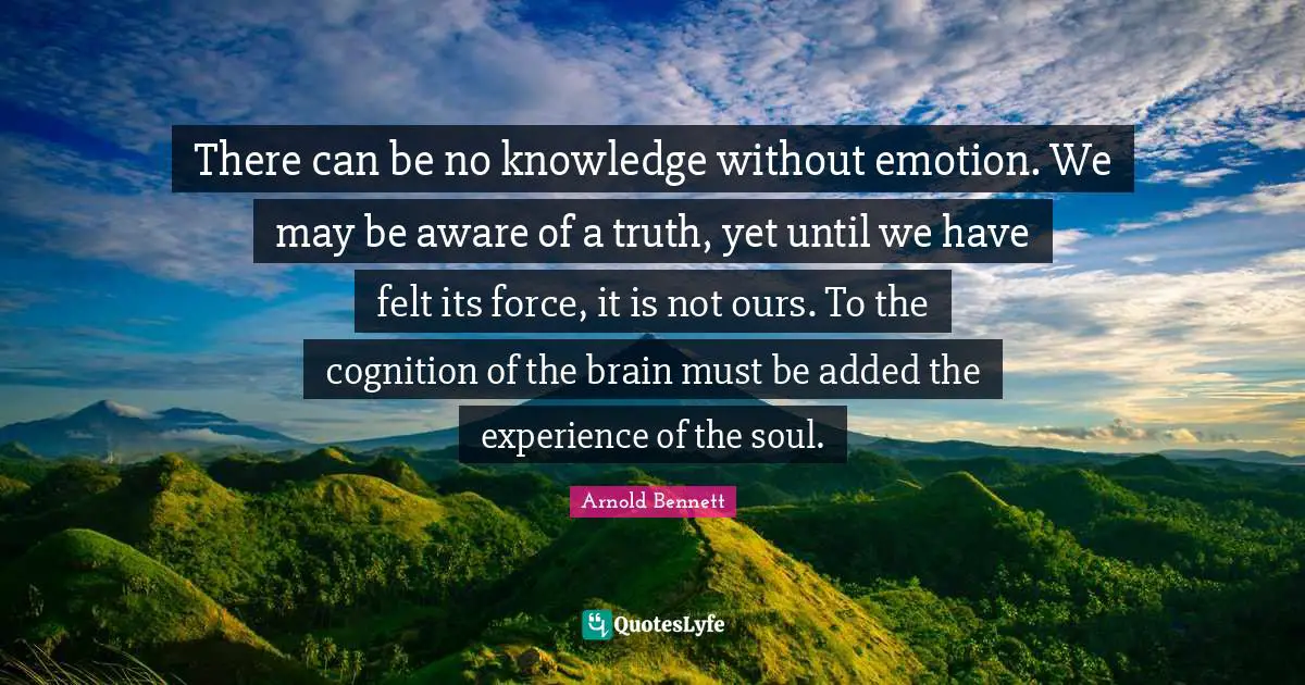 There can be no knowledge without emotion. We may be aware of a truth, yet until we have felt its force, it is not ours. To the cognition of the brain must be added the experience of the soul.